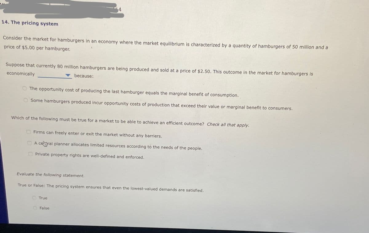 14. The pricing system
Consider the market for hamburgers in an economy where the market equilibrium is characterized by a quantity of hamburgers of 50 million and a
price of $5.00 per hamburger.
Suppose that currently 80 million hamburgers are being produced and sold at a price of $2.50. This outcome in the market for hamburgers is
economically
because:
The opportunity cost of producing the last hamburger equals the marginal benefit of consumption.
Some hamburgers produced incur opportunity costs of production that exceed their value or marginal benefit to consumers.
Which of the following must be true for a market to be able to achieve an efficient outcome? Check all that apply.
Firms can freely enter or exit the market without any barriers.
A ceral planner allocates limited resources according to the needs of the people.
Private property rights are well-defined and enforced.
Evaluate the following statement.
True or False: The pricing system ensures that even the lowest-valued demands are satisfied.
True
False