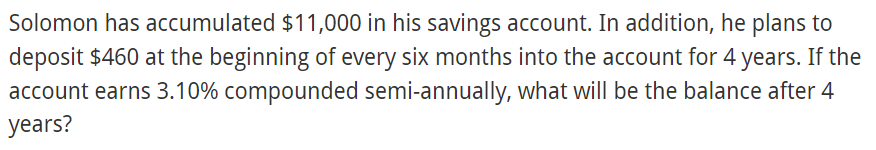 Solomon has accumulated $11,000 in his savings account. In addition, he plans to
deposit $460 at the beginning of every six months into the account for 4 years. If the
account earns 3.10% compounded semi-annually, what will be the balance after 4
years?