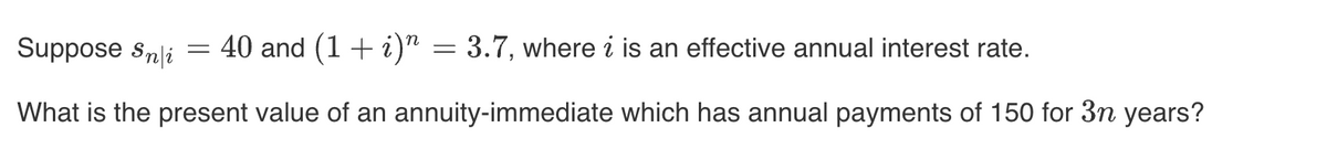 Suppose Snli
40 and (1 + i)n = 3.7, where i is an effective annual interest rate.
What is the present value of an annuity-immediate which has annual payments of 150 for 3n years?