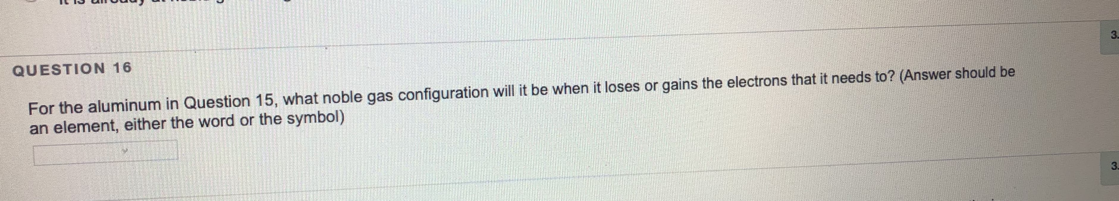 QUESTION 16
For the aluminum in Question 15, what noble gas configuration will it be when it loses or gains the electrons that it needs to? (Answer should be
an element, either the word or the symbol)
