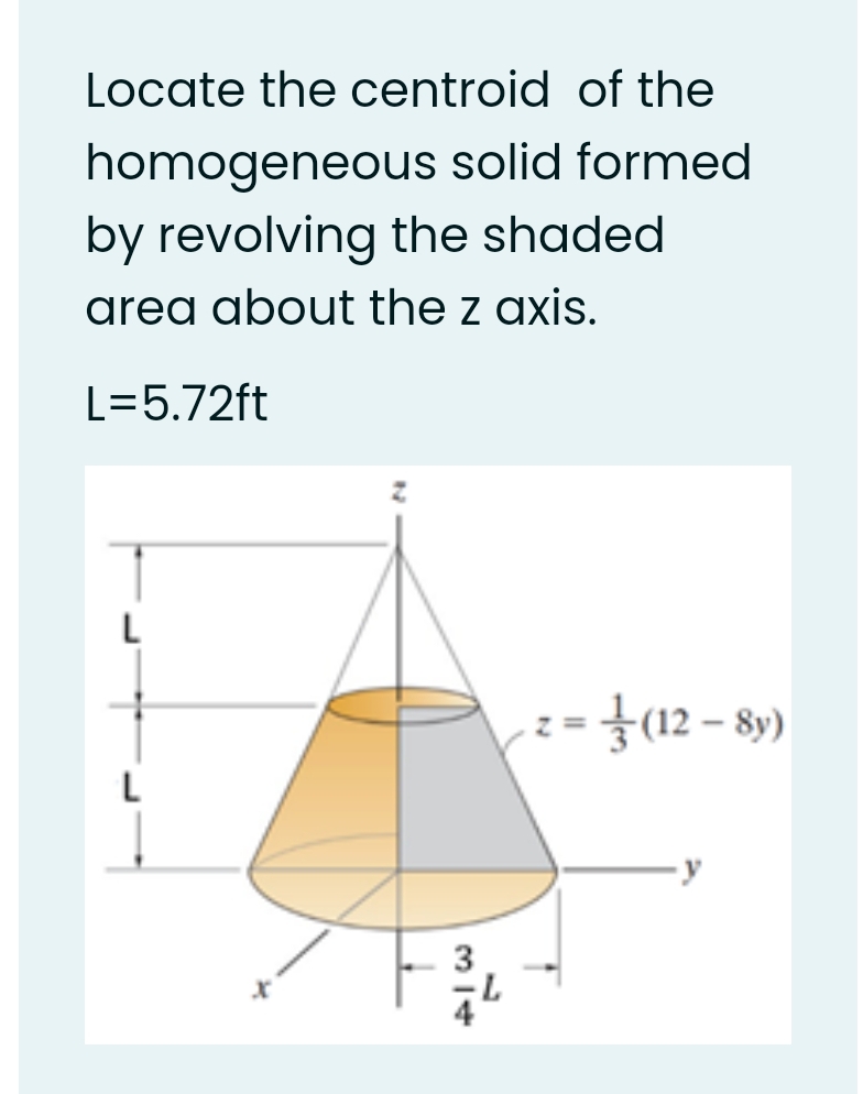 Locate the centroid of the
homogeneous solid formed
by revolving the shaded
area about the z axis.
L=5.72ft
L
:= }12 – 89)
3
