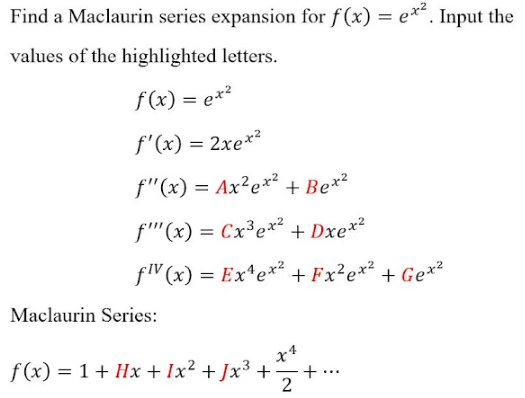 Find a Maclaurin series expansion for f(x) = e**. Input the
values of the highlighted letters.
f(x) = ex²
f'(x) = 2xe*²
f"(x) = Ax²e*² + Be*²
f''(x) = Cx³ex² + Dxe*²
fW (x) = Ex*e*² + Fx²e*²
+ Ge*2
Maclaurin Series:
f (x) = 1 + Hx + Ix² + Jx³ +
