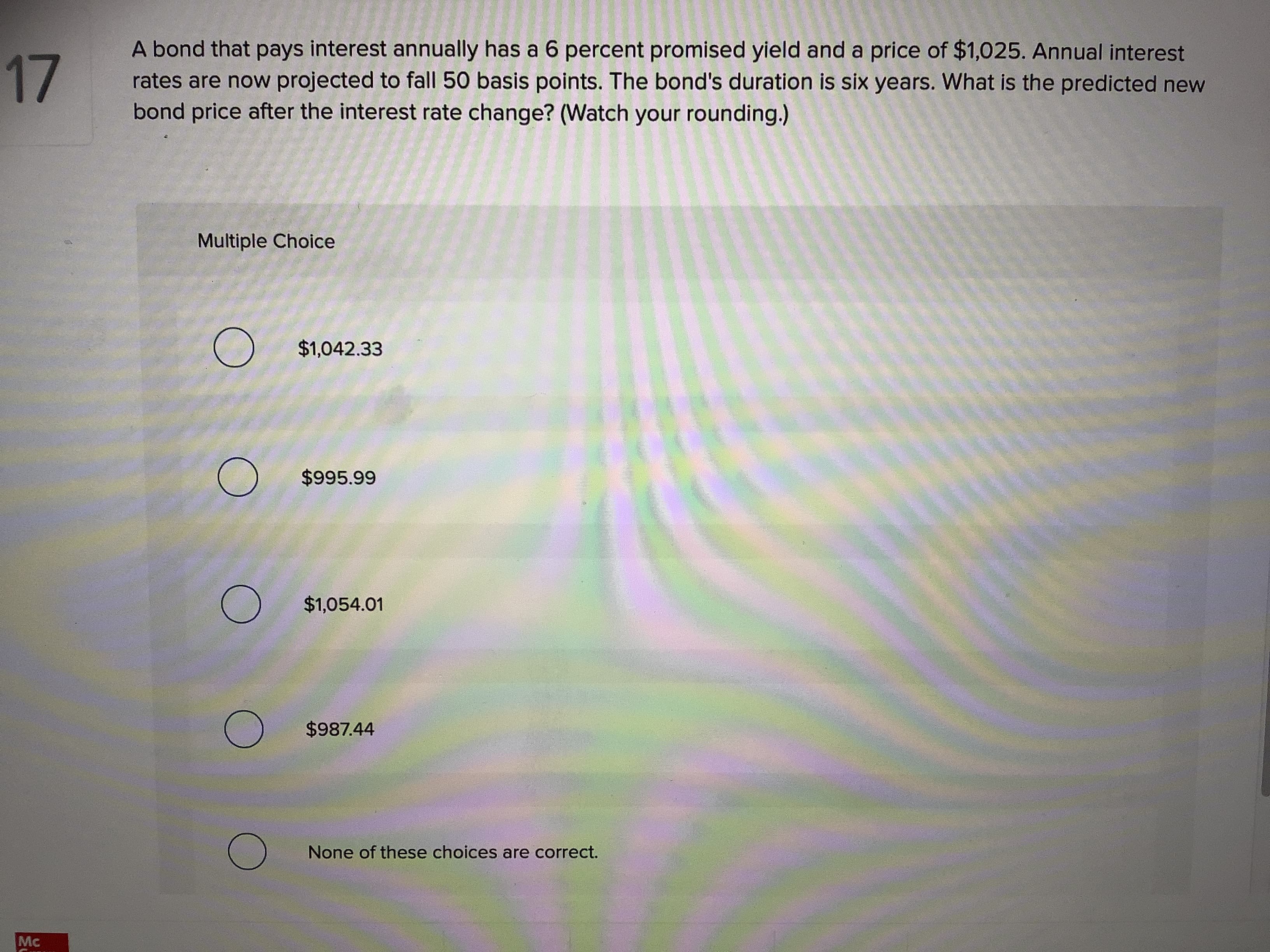 A bond that pays interest annually has a 6 percent promised yield and a price of $1,025. Annual interest
rates are now projected to fall 50 basis points. The bond's duration is six years. What is the predicted new
bond price after the interest rate change? (Watch your rounding.)
17
Multiple Choice
O $1,042.33
$995.99
$1,054.01
$987.44
None of these choices are correct.
Mc
