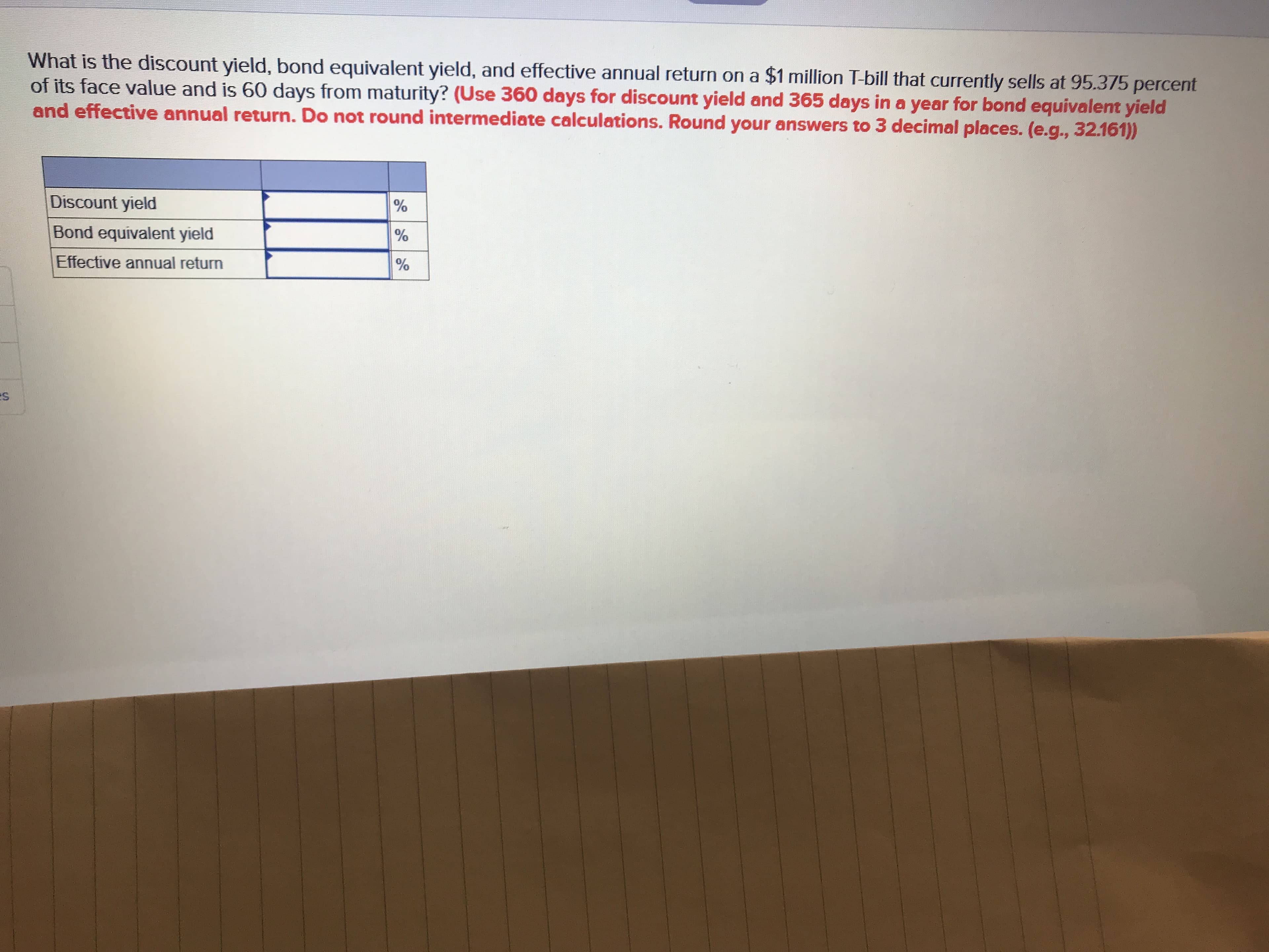 What is the discount yield, bond equivalent yield, and effective annual return on a $1 million T-bill that currently sells at 95.375 percent
of its face value and is 60 days from maturity? (Use 360 days for discount yield and 365 days in a year for bond equivalent yield
and effective annual return. Do not round intermediate calculations. Round your answers to 3 decimal places. (e.g., 32.161))
Discount yield
Bond equivalent yield
Effective annual return
