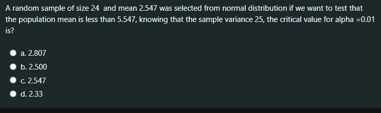 A random sample of size 24 and mean 2.547 was selected from normal distribution if we want to test that
the population mean is less than 5.547, knowing that the sample variance 25, the critical value for alpha =0.01
is?
a. 2.807
b. 2.500
c. 2.547
d. 2.33
