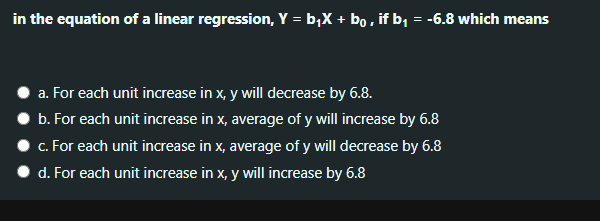 in the equation of a linear regression, Y = b,X + bo, if b, = -6.8 which means
a. For each unit increase in x, y will decrease by 6.8.
b. For each unit increase in x, average of y will increase by 6.8
c. For each unit increase in x, average of y will decrease by 6.8
d. For each unit increase in x, y will increase by 6.8
