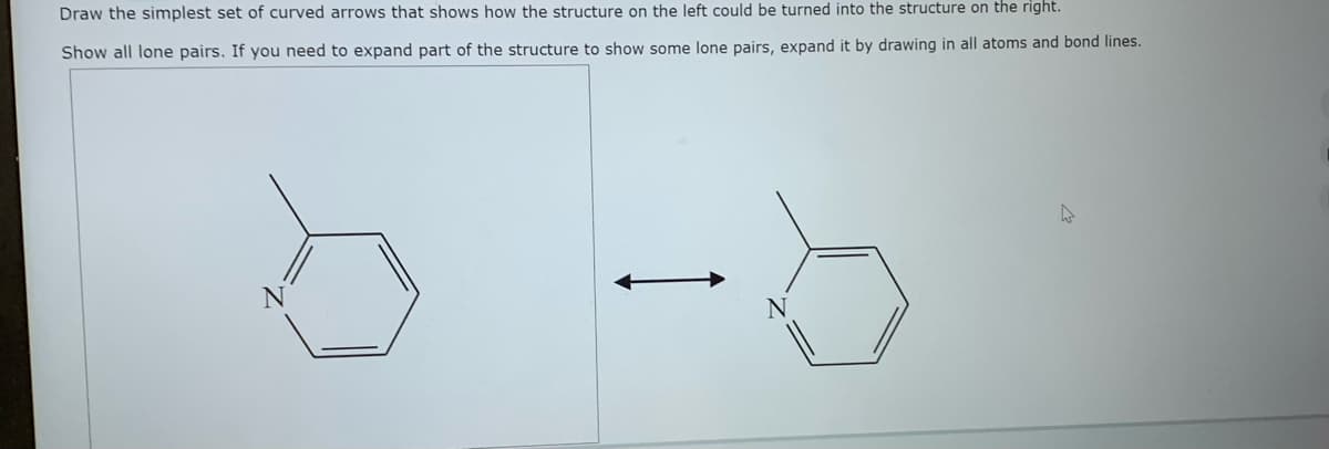 Draw the simplest set of curved arrows that shows how the structure on the left could be turned into the structure on the right.
Show all lone pairs. If you need to expand part of the structure to show some lone pairs, expand it by drawing in all atoms and bond lines.
