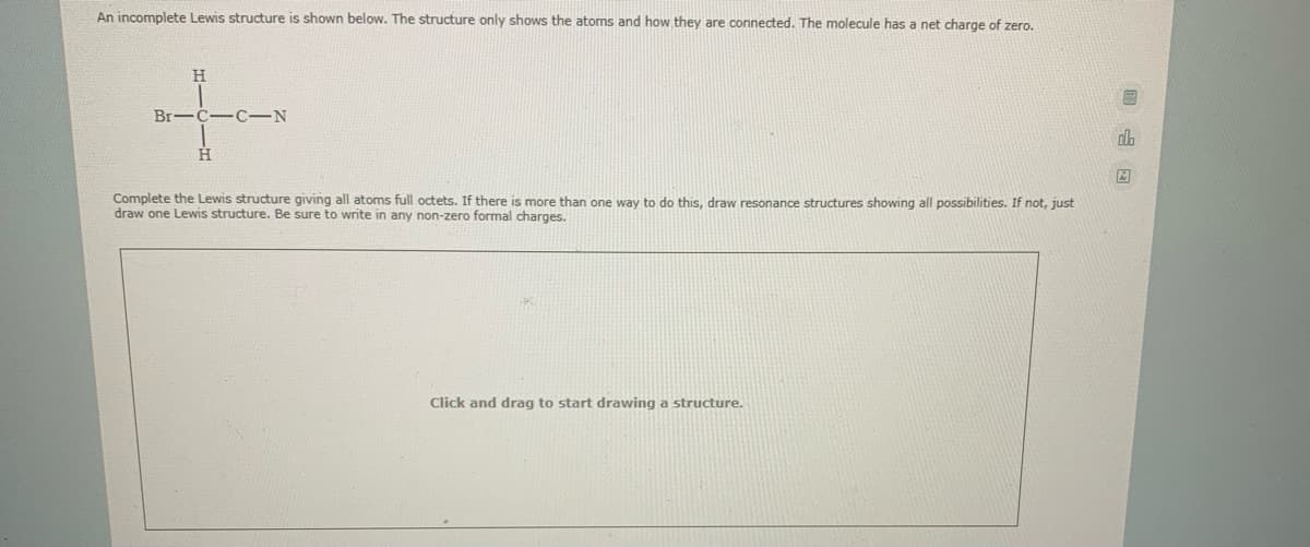 An incomplete Lewis structure is shown below. The structure only shows the atoms and how they are connected. The molecule has a net charge of zero.
H.
Br-C-C-N
Complete the Lewis structure giving all atoms full octets. If there is more than one way to do this, draw resonance structures showing all possibilities. If not, just
draw one Lewis structure. Be sure to write in any non-zero formal charges.
Click and drag to start drawing a structure.
回 E
