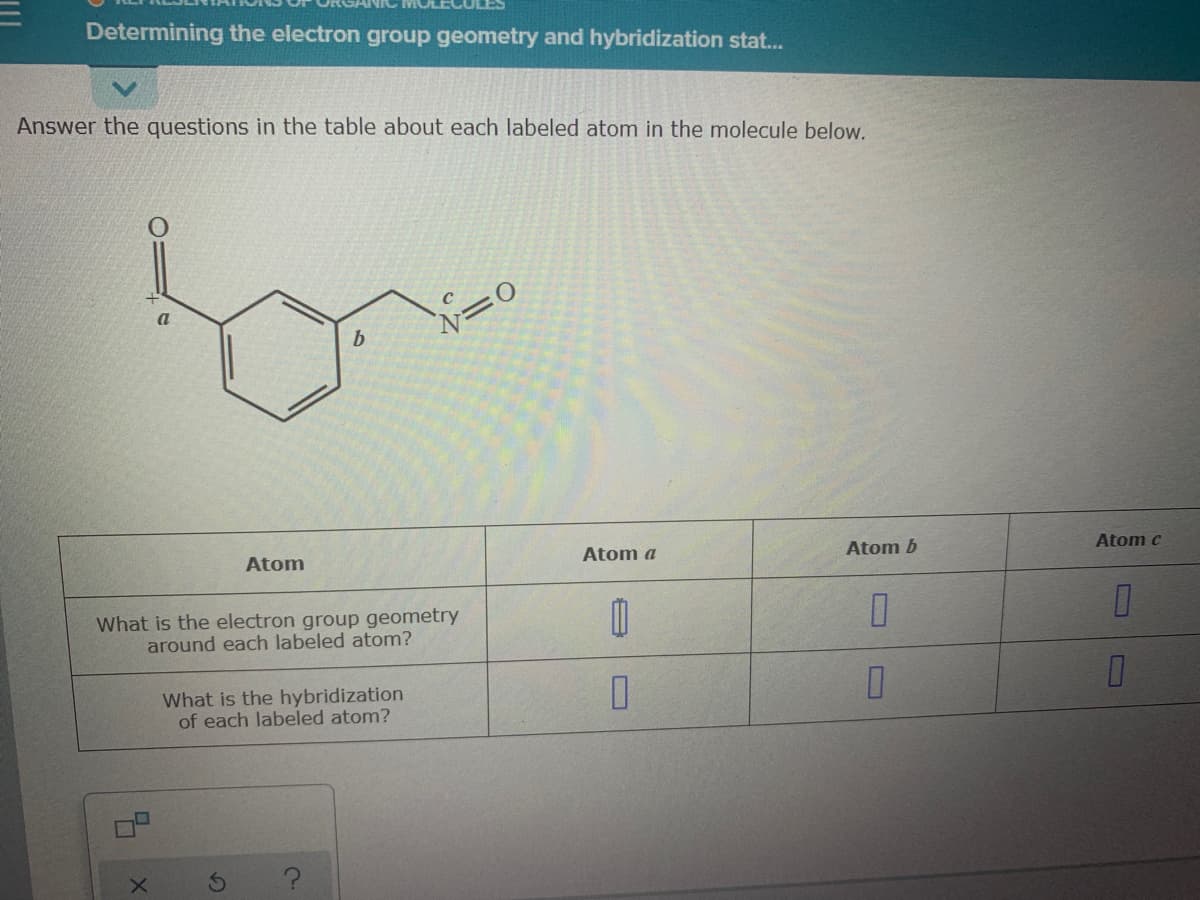 Determining the electron group geometry and hybridization stat...
Answer the questions in the table about each labeled atom in the molecule below.
a
b
Atom c
Atom a
Atom b
Atom
What is the electron group geometry
around each labeled atom?
What is the hybridization
of each labeled atom?
