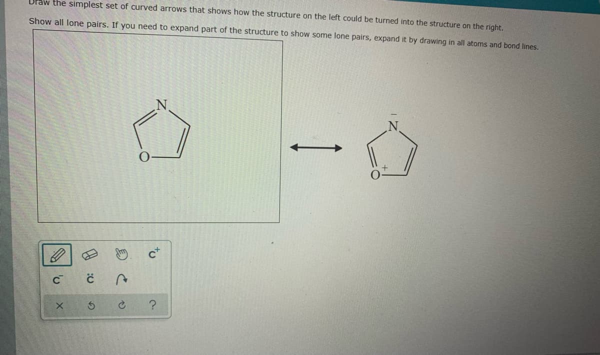 Draw the simplest set of curved arrows that shows how the structure on the left could be turned into the structure on the right.
Show all lone pairs. If you need to expand part of the structure to show some lone pairs, expand it by drawing in all atoms and bond lines.
CT
to
