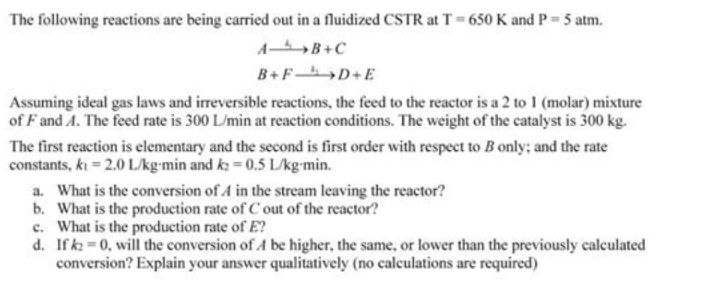 The following reactions are being carried out in a fluidized CSTR at T 650 K and P 5 atm.
A B+C
B+F D+E
Assuming ideal gas laws and irreversible reactions, the feed to the reactor is a 2 to 1 (molar) mixture
of F and A. The feed rate is 300 L/min at reaction conditions. The weight of the catalyst is 300 kg.
The first reaction is elementary and the second is first order with respect to B only; and the rate
constants, kı = 2.0 Lkg-min and k: = 0.5 L/kg-min.
a. What is the conversion of A in the stream leaving the reactor?
b. What is the production rate of C out of the reactor?
c. What is the production rate of E?
d. If kz =0, will the conversion of A be higher, the same, or lower than the previously calculated
conversion? Explain your answer qualitatively (no calculations are required)
