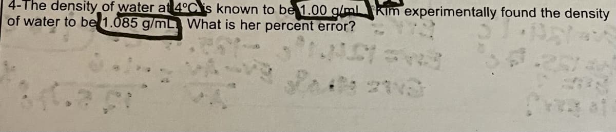 4-The density of water at 4°C\is known to be 1.00 g/ml kim experimentally found the density
of water to be 1.085 g/mL What is her percent error?
