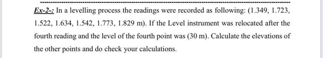 Ex-2-: In a levelling process the readings were recorded as following: (1.349, 1.723,
1.522, 1.634, 1.542, 1.773, 1.829 m). If the Level instrument was relocated after the
fourth reading and the level of the fourth point was (30 m). Calculate the elevations of
the other points and do check your calculations.
