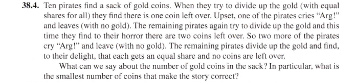 Ten pirates find a sack of gold coins. When they try to divide up the gold (with equal
shares for all) they find there is one coin left over. Upset, one of the pirates cries “Arg!"
and leaves (with no gold). The remaining pirates again try to divide up the gold and this
time they find to their horror there are two coins left over. So two more of the pirates
cry “Arg!" and leave (with no gold). The remaining pirates divide up the gold and find,
to their delight, that each gets an equal share and no coins are left over.
What can we say about the number of gold coins in the sack? In particular, what is
the smallest number of coins that make the story correct?
