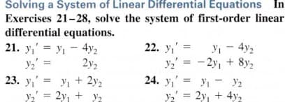 Solving a System of Linear Differential Equations In
Exercises 21-28, solve the system of first-order linear
differential equations.
21. y,' = y, - 4y2
y, - 4y2
y = -2y, + 8y,
24. y,' = yi - Y2
y2' = 2y, + 4y,
22. y,' =
2y2
23. y,' = y, + 2y2
y,' = 2y, + y2
