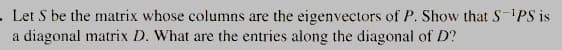 . Let S be the matrix whose columns are the eigenvectors of P. Show that SPS is
a diagonal matrix D. What are the entries along the diagonal of D?
