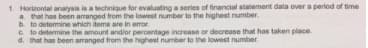 1. Horizontal analysis is a lechnique for evaluating a series of financial statement data over a period of time
a. that has been amranged from the loweet number to the highest number.
b. to determine which iteme are in error.
C to determine the amount and/or percentage increase or decrease that has taken place
d. that has been arranged from the highest number to the lowest number
