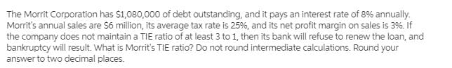 The Morrit Corporation has $1,080,000 of debt outstanding, and it pays an interest rate of 8% annually.
Morrit's annual sales are $6 million, its average tax rate is 25%, and its net profit margin on sales is 3%. If
the company does not maintain a TIE ratio of at least 3 to 1, then its bank will refuse to renew the loan, and
bankruptcy will result. What is Morrit's TIE ratio? Do not round intermediate calculations. Round your
answer to two decimal places.
