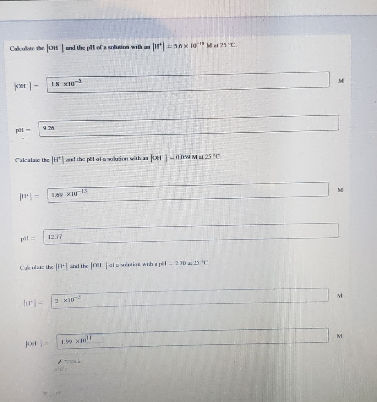 Calculate the [OH") and the pH of a solution with an [H*] = 5.6 × 10¯¹º M at 25 °C.
[OH-] = 1.8 x10-5
pH =
Calculate the H*) and the pH of a solution with an |OH" | = 0,059 M at 25 °C.
169 X10
pli=
Calculate the [H*| and the |OH¯| of a solution with a pH
2.70 al 25 "C
-3
JOH-] =
|OH|
1.99 ×1(11
TOOLS
M
M