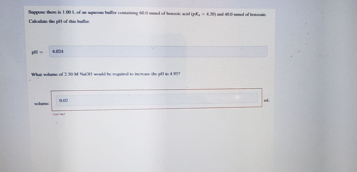 Suppose there is 1.00 L of an aqueous buffer containing 60.0 mmol of benzoic acid (pK, = 4.20) and 40.0 mmol of benzoate.
Calculate the pH of this buffer.
pH =
4,024
What volume of 2.50 M NaOH would be required to increase the pl to 4.937
0.02
ml.
volume: