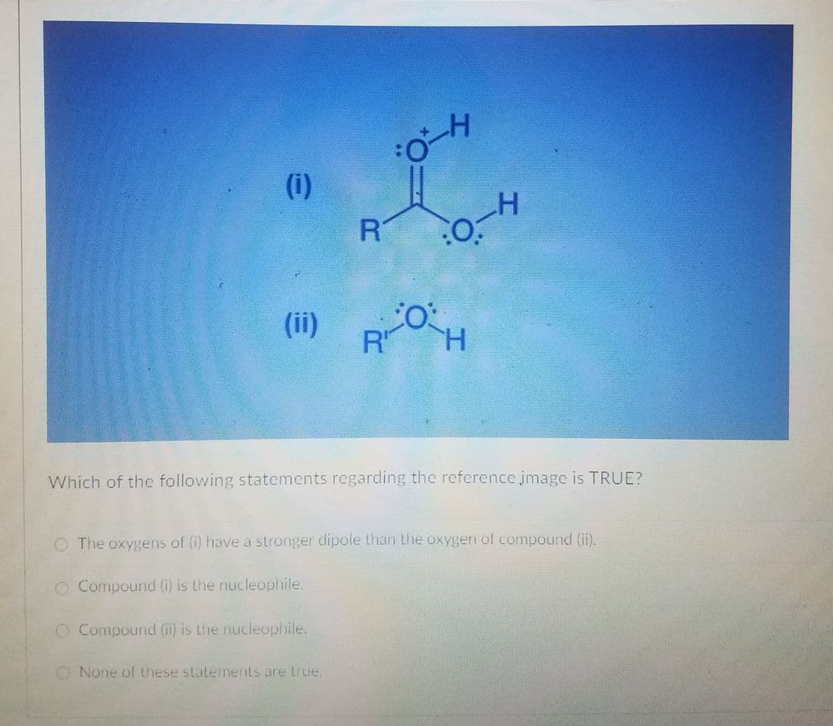 (i)
(ii)
R'
H.
Which of the following statements regarding the reference image is TRUE?
O The oxygens of (i) have a stronger dipole than the oxygen of compound (ii).
Compound (i) is the nucleophile.
O Compound (ii) is the nucleophile.
O None of these stalements are true.
工
