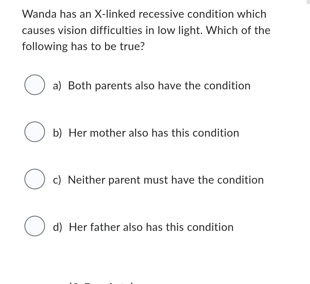 Wanda has an X-linked recessive condition which
causes vision difficulties in low light. Which of the
following has to be true?
a) Both parents also have the condition
O b) Her mother also has this condition
O c) Neither parent must have the condition
O
d) Her father also has this condition