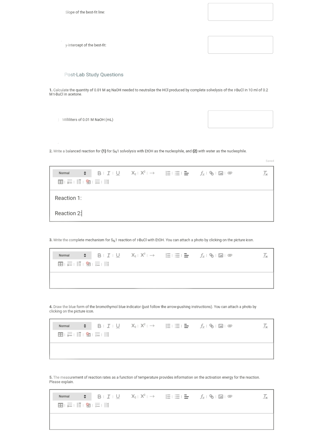 Slope of the best-fit line:
y-Intercept of the best-fit:
Post-Lab Study Questions
1. Calculate the quantity of 0.01 M ag NaOH needed to neutralize the HCl produced by complete solvolysis of the -BuCl in 10 ml of 0.2
Mt-Bucl in acetone.
Milliliters of 0.01 M NAOH (mL)
2. Write a balanced reaction for (1) for SN1 solvolysis with EtOH as the nucleophile, and (2) with water as the nucleophile.
Saved
BIIU
X2| X² | →
Normal
Reaction 1:
Reaction 2:
3. Write the complete mechanism for Sy1 reaction of -Bucl with EtOH. You can attach a photo by clicking on the picture icon.
BIIU
X2 X² →
EE =
Normal
4. Draw the blue form of the bromothymol blue indicator (just follow the arrow-pushing instructions). You can attach a photo by
clicking on the picture icon.
Normal
B
I U
X2 X² →
三T」由」冠|
5. The measurement of reaction rates as a function of temperature provides information on the activation energy for the reaction.
Please explain.
B
I U
X2| X?
Normal
三T」由」云
ill
!!
II
