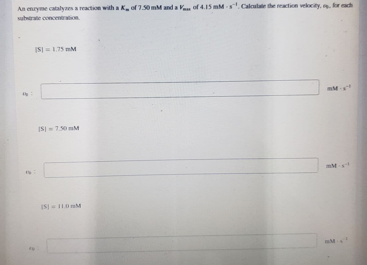 An enzyme catalyzes a reaction with a K of 7.50 mM and a Vmax of 4.15 mMs. Calculate the reaction velocity, o, for each
substrate concentration.
[S] = 1.75 mM
MM-s-1
[S] = 7.50 mM
[S] = 11.0 mM
DO
mM-s
mM-s