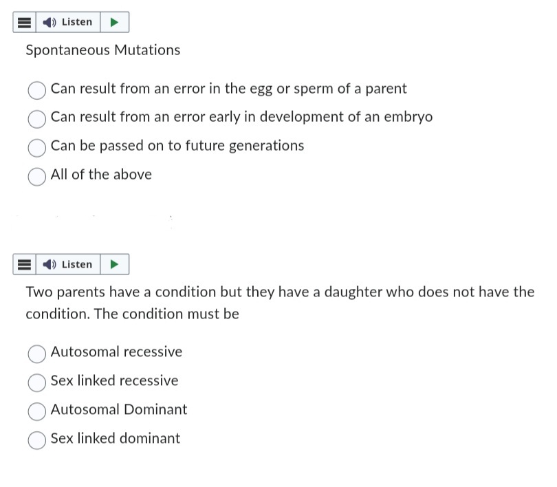 Listen
Spontaneous Mutations
Can result from an error in the egg or sperm of a parent
Can result from an error early in development of an embryo
Can be passed on to future generations
All of the above
Listen
Two parents have a condition but they have a daughter who does not have the
condition. The condition must be
Autosomal recessive
Sex linked recessive.
Autosomal Dominant
Sex linked dominant