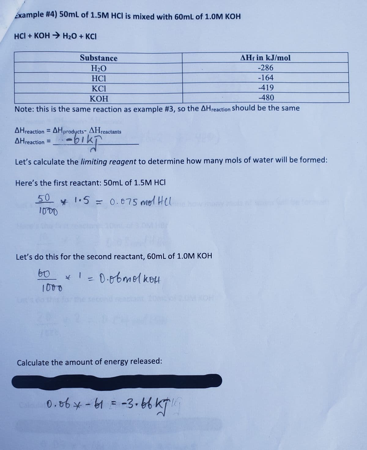 Example #4) 50mL of 1.5M HCI is mixed with 60mL of 1.0M KOH
HCI + KOH → H₂O + KCI
AHf in kJ/mol
-286
-164
-419
-480
Note: this is the same reaction as example #3, so the AH reaction should be the same
Substance
H₂O
HCI
KCI
KOH
AHreaction=AHproducts- AHreactants
AHreaction =
-biki
Let's calculate the limiting reagent to determine how many mols of water will be formed:
Here's the first reactant: 50mL of 1.5M HCI
50 * 1.5.
1000
1.5 = 0.075 mol Hel
Let's do this for the second reactant, 60mL of 1.0M KOH
60
1000
* 1 = 0.obmolkott
Calculate the amount of energy released:
Call 0.06 * -61 = -3.66 kg