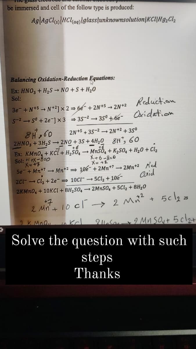 be immersed and cell of the follow type is produced:
Ag|AGCLHC(aq)\glass|unknownsolution|KCl|Hg,Cl,
(s)
Balancing Oxidation-Reduction Equations:
Ex: HNO3 + H2S → NO +S + H20
Sol:
3e- +N+5 → N+2]×2= 6e- + 2N*5
S-2 S° + 2e-]x3 = 3S-2 3S° + 6e-
Reduction
Oxidation
- 2N+2
8H260
2HNO, +3H,S → 2NO + 3S + 4H,0 81, 60
2N+5 + 3S-2 –→
2N+2 + 35°
+6
Ex: KMN0, + KCl + H,šö,
Sol: + +X-8-o
- MNSO, + K,S0, + H¿0 + Cl,
X+6-8=0
X= +2
10e- + 2Mn+7 –
2Mn+2 Red
Asid
5e-+ Mn+7 – Mn+2 =
201- Cl2 + 2e¯ = 10Cl- 5Cl, + 10e-
2KMN0, + 10KCI + 8H2S0, → 2MNSO, + 5C12 + 8H20
+7
25
2 Mn+ 10 c1
> 2 Mn?
2K Mn nkcl
2 .Sa I Mnsout 5cl2+
Solve the question with such
steps
Thanks
