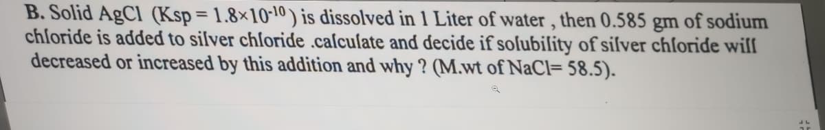 B. Solid AgCl (Ksp = 1.8×10-10 ) is dissolved in 1 Liter of water , then 0.585 gm of sodium
chloride is added to silver chloride .caſcuſate and decide if soſubility of siſver chlſoride will
decreased or increased by this addition and why ? (M.wt of NaCl= 58.5).
