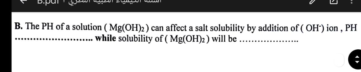 D.par
B. The PH of a solution ( Mg(OH)2 ) can affect a salt solubility by addition of ( OH') ion , PH
while solubility of ( Mg(OH)2) will be .
........
