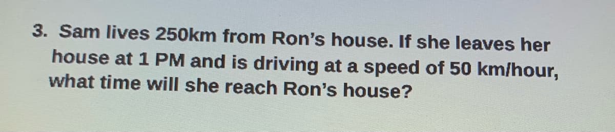 3. Sam lives 250km from Ron's house. If she leaves her
house at 1 PM and is driving at a speed of 50 km/hour,
what time will she reach Ron's house?
