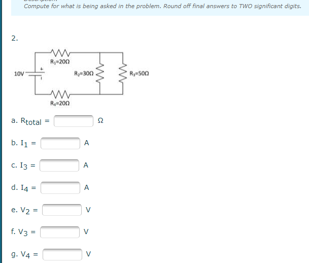 Compute for what is being asked in the problem. Round off final answers to TWO significant digits.
2.
R=200
10V
Ry=300
Ry500
R4=200
a. Rtotal
b. I1
A
c. I3 =
A
d. I4
A
e. V2 =
V
f. V3 =
g. V4 =
V
