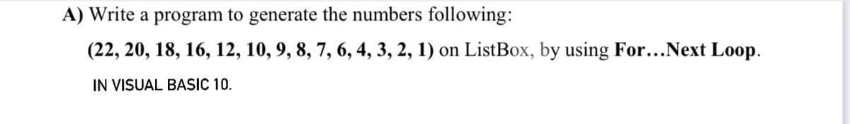 A) Write a program to generate the numbers following:
(22, 20, 18, 16, 12, 10, 9, 8, 7, 6, 4, 3, 2, 1) on ListBox, by using For...Next Loop.
IN VISUAL BASIC 10.
