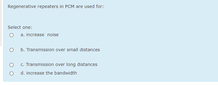 Regenerative repeaters in PCM are used for:
Select one:
a. increase noise
b. Transmission over small distances
c. Transmission over long distances
d. increase the bandwidth
