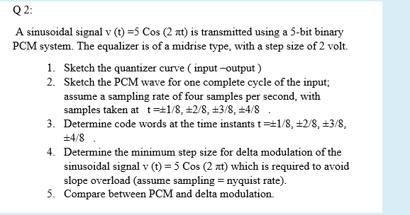 Q 2:
A sinusoidal signal v (t) =5 Cos (2 t) is transmitted using a 5-bit binary
PCM system. The equalizer is of a midrise type, with a step size of 2 volt.
1. Sketch the quantizer curve ( input –output )
2. Sketch the PCM wave for one complete cycle of the input;
assume a sampling rate of four samples per second, with
samples taken at t=±1/8, ±2/8, +3/8, +4/8 .
3. Determine code words at the time instants t=+1/8, ±2/8, +3/8,
+4/8 .
4. Determine the minimum step size for delta modulation of the
sinusoidal signal v (t) = 5 Cos (2 at) which is required to avoid
slope overload (assume sampling = nyquist rate).
5. Compare between PCM and delta modulation.
