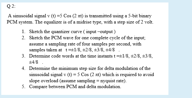 Q 2:
A sinusoidal signal v (t) =5 Cos (2 nt) is transmitted using a 5-bit binary
PCM system. The equalizer is of a midrise type, with a step size of 2 volt.
1. Sketch the quantizer curve ( input -output )
2. Sketch the PCM wave for one complete cycle of the input;
assume a sampling rate of four samples per second, with
samples taken at t=±1/8, +2/8, +3/8, +4/8
3. Determine code words at the time instants t=t1/8, +2/8, +3/8,
+4/8 .
4. Determine the minimum step size for delta modulation of the
sinusoidal signal v (t) = 5 Cos (2 at) which is required to avoid
slope overload (assume sampling = nyquist rate).
5. Compare between PCM and delta modulation.
