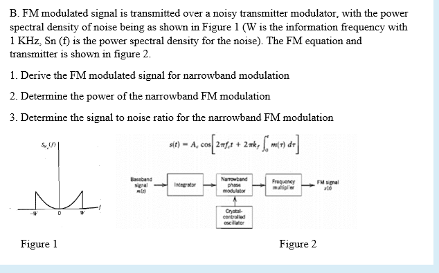 B. FM modulated signal is transmitted over a noisy transmitter modulator, with the power
spectral density of noise being as shown in Figure 1 (W is the information frequency with
1 KHz, Sn (f) is the power spectral density for the noise). The FM equation and
transmitter is shown in figure 2.
1. Derive the FM modulated signal for narrowband modulation
2. Determine the power of the narrowband FM modulation
3. Determine the signal to noise ratio for the narrowband FM modulation
s4) - A, co 2f1 + 2n, mr dr
2 mk,
Baseband
signal
Narrowband
Integrator
phase
modulator
Frequency
maltiplier
FM signal
N4.
Crystal-
contralled
oscillator
Figure 1
Figure 2
