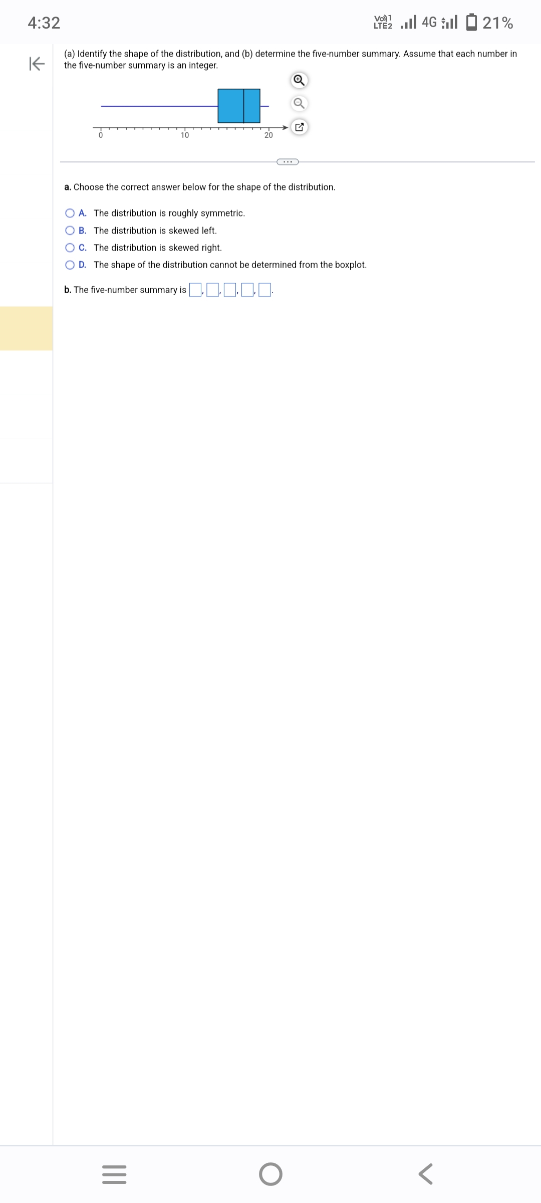 4:32
K
(a) Identify the shape of the distribution, and (b) determine the five-number summary. Assume that each number in
the five-number summary is an integer.
|||
10
a. Choose the correct answer below for the shape of the distribution.
OA. The distribution is roughly symmetric.
OB. The distribution is skewed left.
OC. The distribution is skewed right.
OD. The shape of the distribution cannot be determined from the boxplot.
b. The five-number summary is 0.
=
20
VO) 1
LTE 4G 21%
O