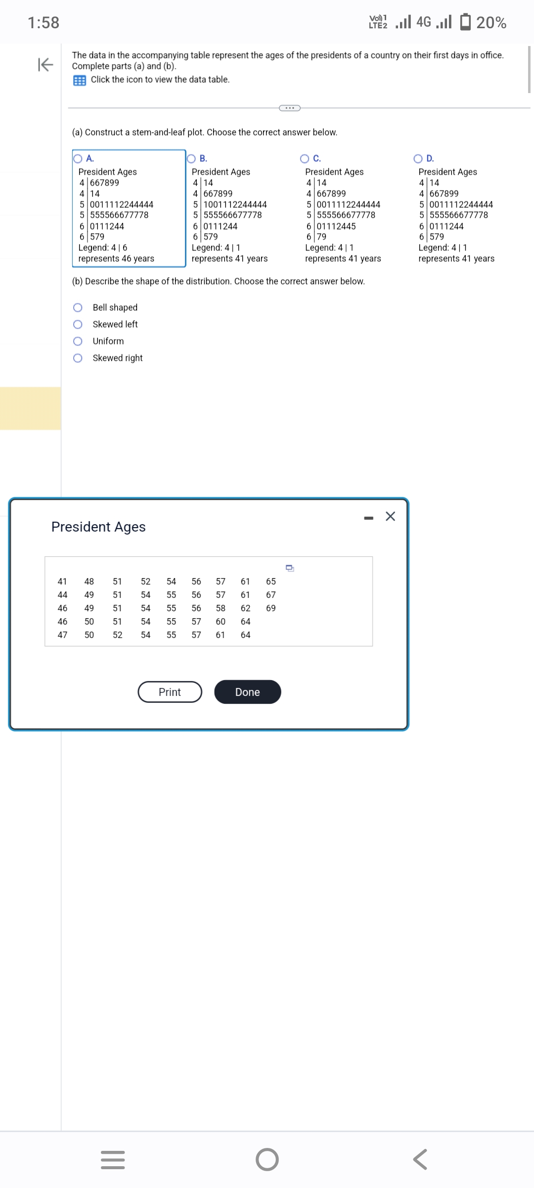 1:58
K
The data in the accompanying table represent the ages of the presidents of a country on their first days in office.
Complete parts (a) and (b).
Click the icon to view the data table.
(a) Construct a stem-and-leaf plot. Choose the correct answer below.
President Ages
4 667899
4 14
5 0011112244444
5 555566677778
President Ages
4 14
4 667899
5 0011112244444
6 0111244
6 579
5 555566677778
6 01112445
6 79
Legend: 4 | 1
represents 41 years
Legend: 416
Legend: 41
represents 46 years
represents 41 years
(b) Describe the shape of the distribution. Choose the correct answer below.
6 0111244
6 579
Bell shaped
Skewed left
Uniform
Skewed right
President Ages
41
48
51
44
49 51
46 49 51
46 50
47 50
52 54
56
54
55
56
54
55 56
51 54
55 57 60 64
52
54
55
57
61 64
|||
President Ages
4 14
4 667899
=
Print
5 1001112244444
5 555566677778
57
61
65
57
61 67
58 62 69
Done
Vol 4G. 20%
LTE2
O
D
X
President Ages
4 14
4 667899
5 0011112244444
5 555566677778
6 0111244
6 579
Legend: 411
represents 41 years