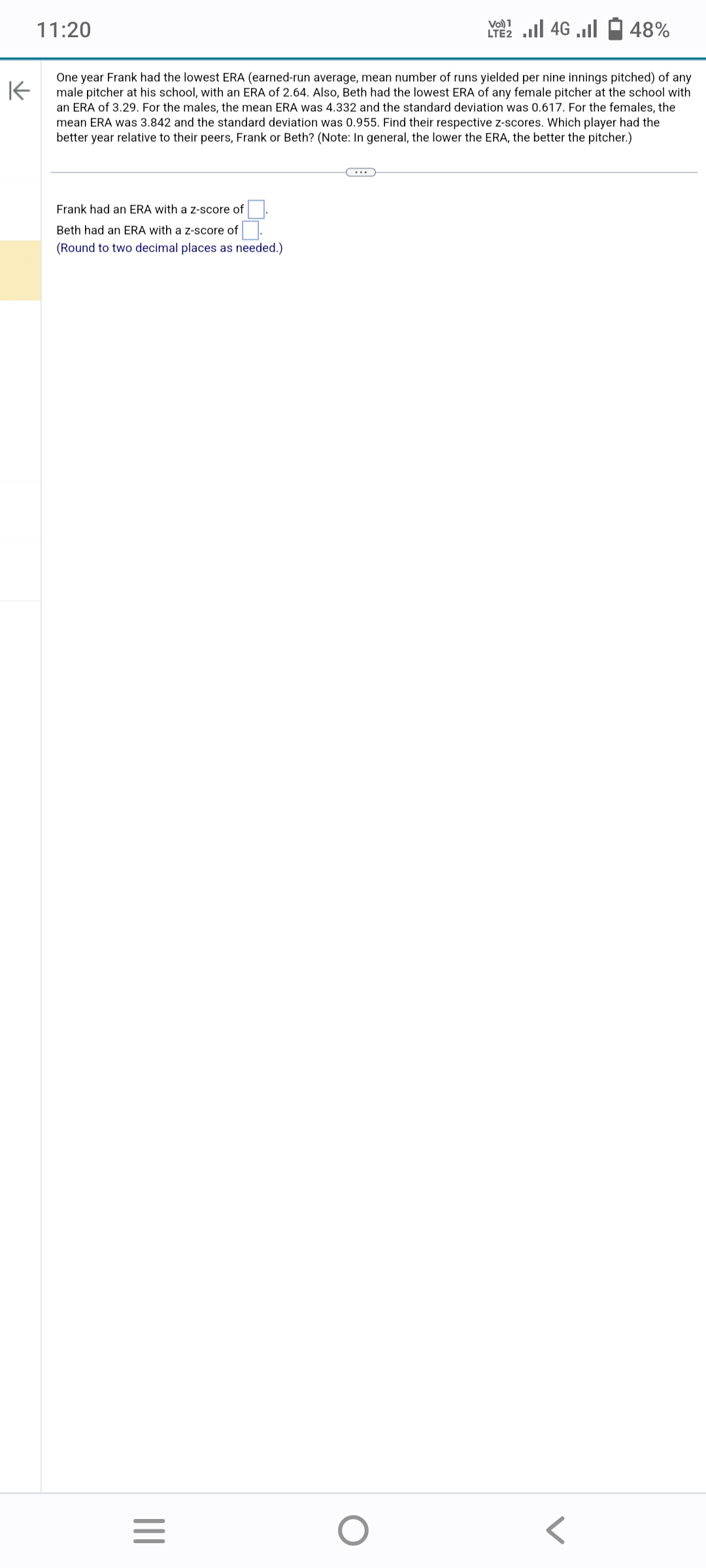 11:20
Frank had an ERA with a z-score of
Beth had an ERA with a z-score of
(Round to two decimal places as needed.)
K
One year Frank had the lowest ERA (earned-run average, mean number of runs yielded per nine innings pitched) of any
male pitcher at his school, with an ERA of 2.64. Also, Beth had the lowest ERA of any female pitcher at the school with
an ERA of 3.29. For the males, the mean ERA was 4.332 and the standard deviation was 0.617. For the females, the
mean ERA was 3.842 and the standard deviation was 0.955. Find their respective z-scores. Which player had the
better year relative to their peers, Frank or Beth? (Note: In general, the lower the ERA, the better the pitcher.)
|||
=
LTE 2.1 4G
O
48%