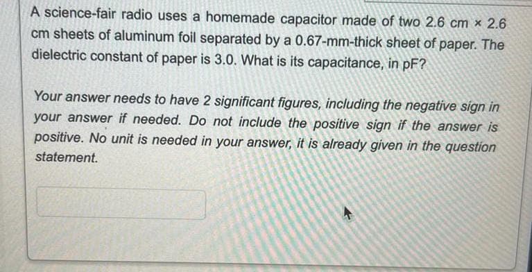 A science-fair radio uses a homemade capacitor made of two 2.6 cm x 2.6
cm sheets of aluminum foil separated by a 0.67-mm-thick sheet of paper. The
dielectric constant of paper is 3.0. What is its capacitance, in pF?
Your answer needs to have 2 significant figures, including the negative sign in
your answer if needed. Do not include the positive sign if the answer is
positive. No unit is needed in your answer, it is already given in the question
statement.