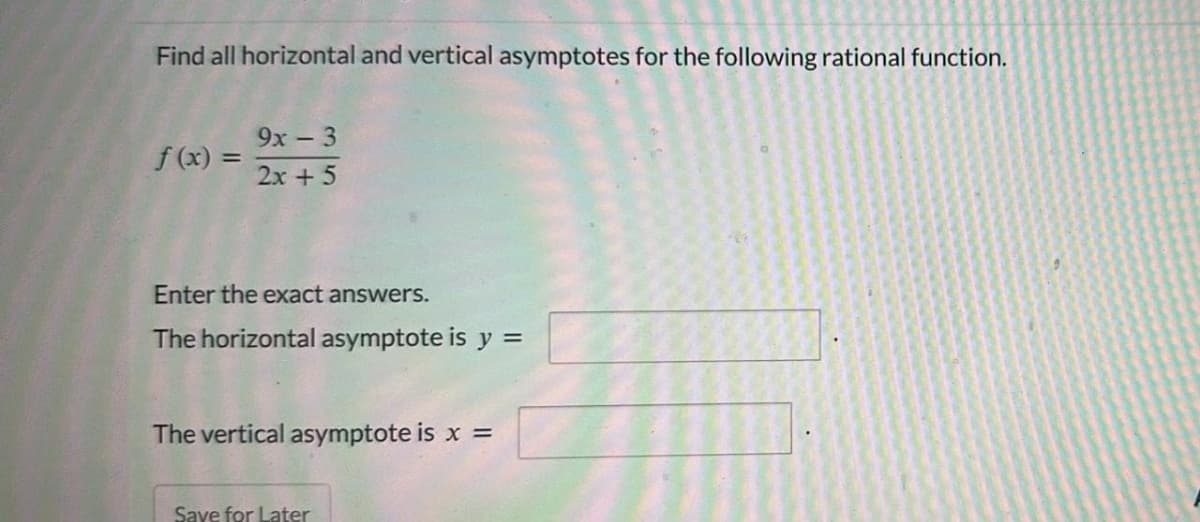 Find all horizontal and vertical asymptotes for the following rational function.
f(x) =
9x - 3
2x + 5
Enter the exact answers.
The horizontal asymptote is y =
The vertical asymptote is x =
Save for Later