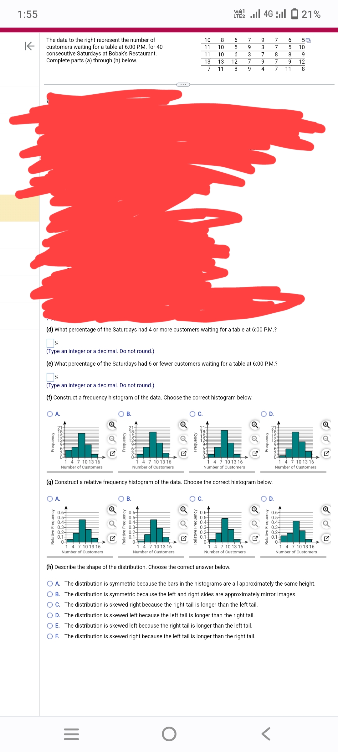 1:55
K
The data to the right represent the number of
customers waiting for a table at 6:00 P.M. for 40
consecutive Saturdays at Bobak's Restaurant.
Complete parts (a) through (h) below.
Frequency
(d) What percentage of the Saturdays had 4 or more customers waiting for a table at 6:00 P.M.?
%
(Type an integer or a decimal. Do not round.)
(f) Construct a frequency histogram of the data. Choose the correct histogram below.
A.
(Type an integer or a decimal. Do not round.)
(e) What percentage of the Saturdays had 6 or fewer customers waiting for a table at 6:00 P.M.?
O A.
Relative Frequency
4 7 10 13 16
Number of Customers
0.64
0.5-
0.4
0.34
0.3
1
0.1-
0-
14 7 10 13 16
Number of Customers
B.
L
1 4 7 10 13 16
Number of Customers
(g) Construct a relative frequency histogram of the data. Choose the correct histogram below.
|||
Frequency
=
8529630
O B.
Relative Frequency
4 7 10 13 16
Number of Customers
0.6-
0.5-
0.4-
0.2-
0.1-
0-
1 4 7 10 13 16
Number of Customers
Q
10
11
11
13
7
Frequency
O
C.
Relative Frequency
1852963c
O C.
2 | 46 | - 21%
LTE2
8
6
7
10 5
9
10 6
3
13 12
7
11 8 9
0.6-
0.5-
0.4-
0.3-
0.2-
0-
(h) Describe the shape of the distribution. Choose the correct answer below.
9 7 6
7 5
8
8
7 9
4 7 10 13 16
Number of Customers
3
7
9
4 7 11
Q
Frequency
O D.
Relative Frequency
daddy
0.6-
0.5-
0.4-
0.3-
0.2-
0.1-
0-
50
10
12
L
1 4 7 10 13 16
Number of Customers.
O A. The distribution is symmetric because the bars in the histograms are all approximately the same height.
B. The distribution is symmetric because the left and right sides are approximately mirror images.
OC. The distribution is skewed right because the right tail is longer than the left tail.
O D. The distribution is skewed left because the left tail is longer than the right tail.
O E. The distribution is skewed left because the right tail is longer than the left tail.
O F. The distribution is skewed right because the left tail is longer than the right tail.
1 4 7 10 13 16
Number of Customers