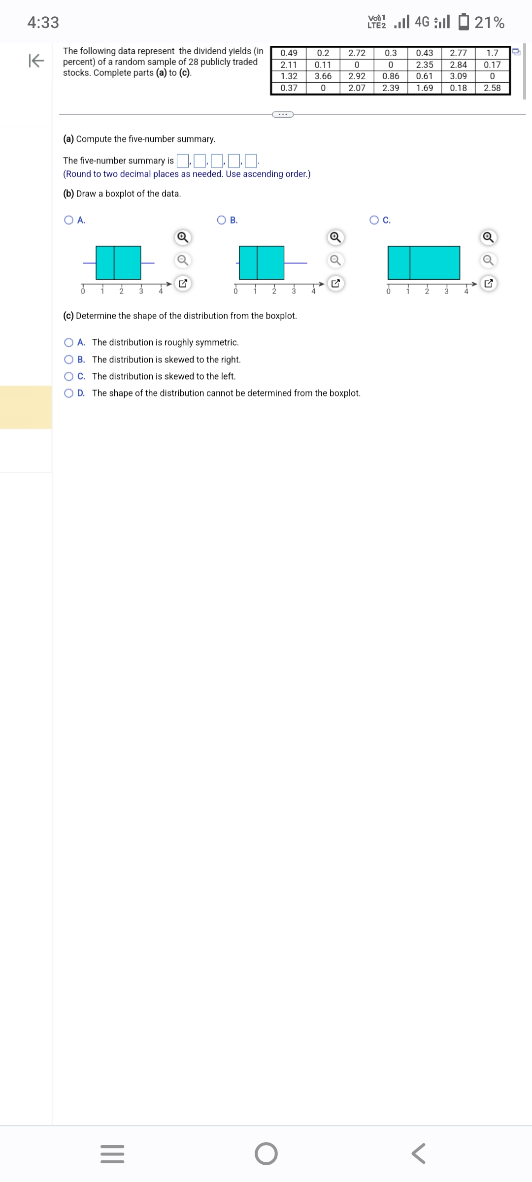 4:33
K
The following data represent the dividend yields (in
percent) of a random sample of 28 publicly traded
stocks. Complete parts (a) to (c).
(a) Compute the five-number summary.
The five-number summary is ‒‒‒‒‒
(Round to two decimal places as needed. Use ascending order.)
(b) Draw a boxplot of the data.
O A.
B.
(c) Determine the shape of the distribution from the boxplot.
O A. The distribution is roughly symmetric.
OB. The distribution is skewed to the right.
C. The distribution is skewed to the left.
O D. The
|||
0.49
0.2
2.11
0.11
1.32 3.66
0
0.37
=
shape of the distribution cannot be determined from the boxplot.
O
2 | 46 | - 21%
LTE2
2.72
0.3
0
0
2.92 0.86
2.07 2.39
O C.
0.43 2.77 1.7
2.35 2.84 0.17
0
0.61 3.09
1.69 0.18
2.58
Q
