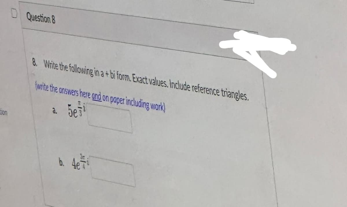 ca
D Question 8
F
8. Write the following in a +bi form. Exact values. Include reference triangles.
fwrite the answers here and on paper including work)
a. 5e3¹
b. 4e T