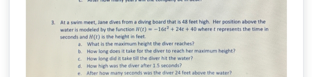 3. At a swim meet, Jane dives from a diving board that is 48 feet high. Her position above the
water is modeled by the function H(t) = -16t2 + 24t + 40 where t represents the time in
seconds and H(t) is the height in feet.
What is the maximum height the diver reaches?
How long does it take for the diver to reach her maximum height?
C.
How long did it take till the diver hit the water?
d. How high was the diver after 1.5 seconds?
e.
After how many seconds was the diver 24 feet above the water?
a.
b.