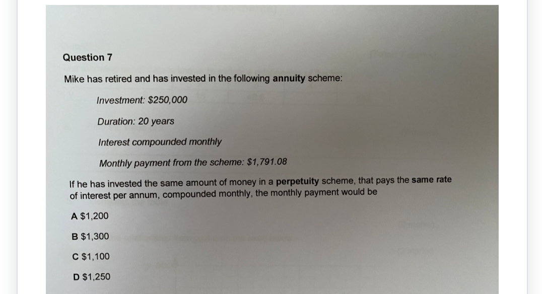 Question 7
Mike has retired and has invested in the following annuity scheme:
Investment: $250,000
Duration: 20 years
Interest compounded monthly
Monthly payment from the scheme: $1,791.08
If he has invested the same amount of money in a perpetuity scheme, that pays the same rate
of interest per annum, compounded monthly, the monthly payment would be
A $1,200
B $1,300
C $1,100
D $1,250